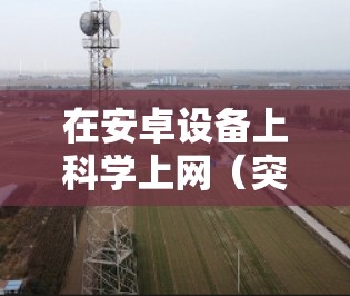 在安卓设备上科学上网（突破网络限制访问境外资源）需要借助特定的工具和方法，以下是常见且安全的方案，请根据自身需求选择