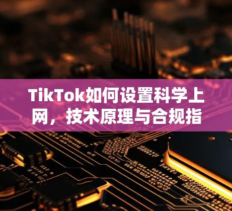 TikTok如何设置科学上网，技术原理与合规指南